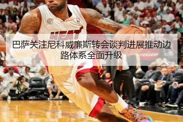 巴萨关注尼科威廉斯转会谈判进展推动边路体系全面升级