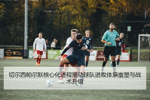 切尔西帕尔默核心化进程推动球队进攻体系重塑与战术升级
