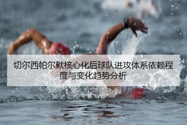 切尔西帕尔默核心化后球队进攻体系依赖程度与变化趋势分析