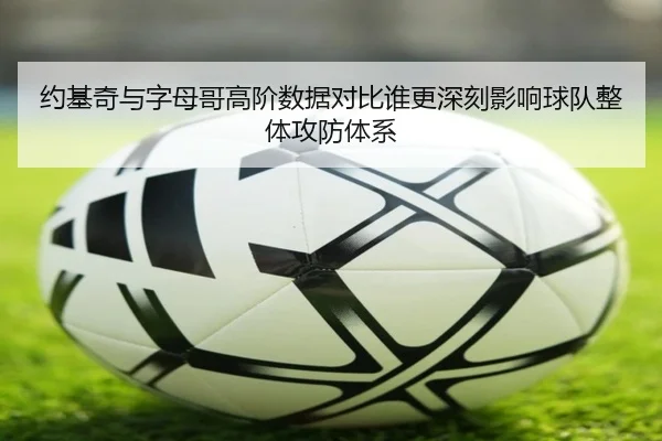 约基奇与字母哥高阶数据对比谁更深刻影响球队整体攻防体系