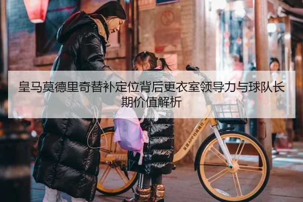 皇马莫德里奇替补定位背后更衣室领导力与球队长期价值解析